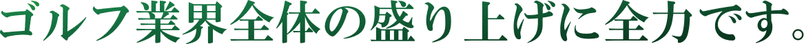 ゴルフ業界全体の盛り上げに全力です